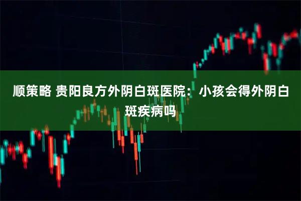 顺策略 贵阳良方外阴白斑医院：小孩会得外阴白斑疾病吗