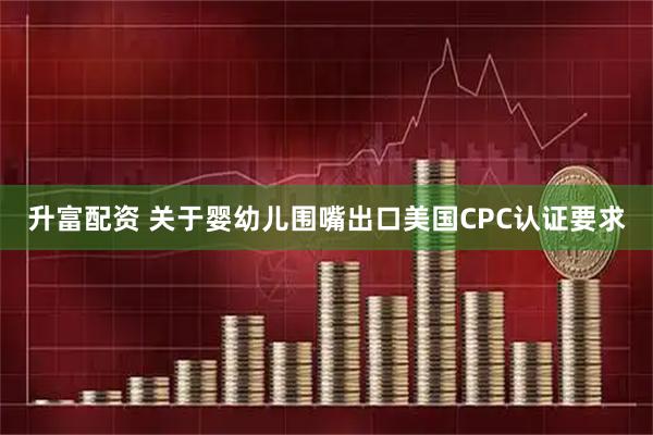 升富配资 关于婴幼儿围嘴出口美国CPC认证要求
