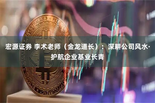 宏源证券 李术老师（金龙道长）：深耕公司风水·护航企业基业长青