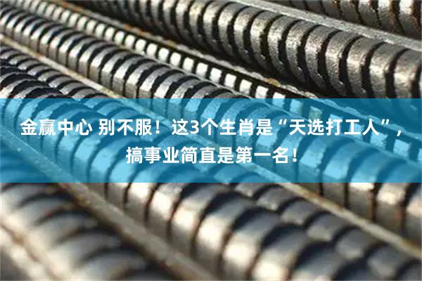 金赢中心 别不服！这3个生肖是“天选打工人”，搞事业简直是第一名！