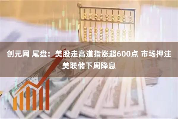 创元网 尾盘：美股走高道指涨超600点 市场押注美联储下周降息