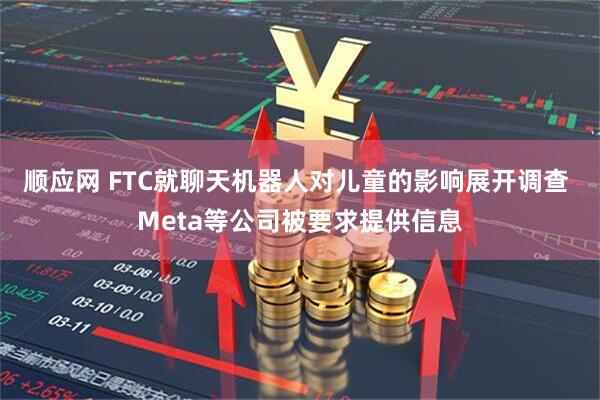 顺应网 FTC就聊天机器人对儿童的影响展开调查 Meta等公司被要求提供信息