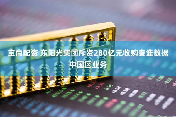 宝尚配资 东阳光集团斥资280亿元收购秦淮数据中国区业务