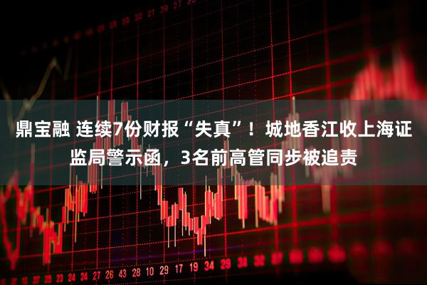 鼎宝融 连续7份财报“失真”！城地香江收上海证监局警示函，3名前高管同步被追责