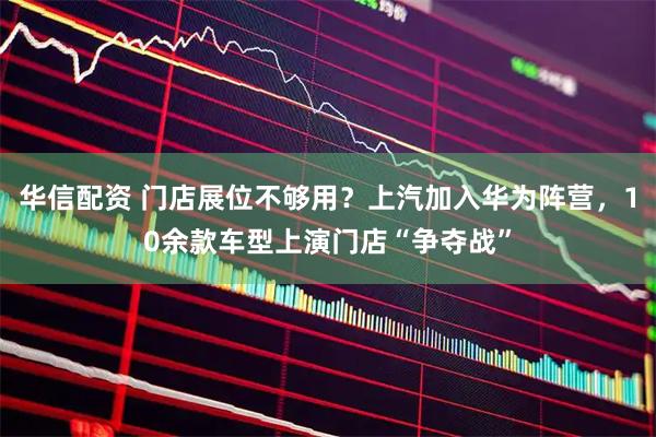 华信配资 门店展位不够用？上汽加入华为阵营，10余款车型上演门店“争夺战”