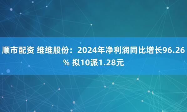 顺市配资 维维股份：2024年净利润同比增长96.26% 拟10派1.28元