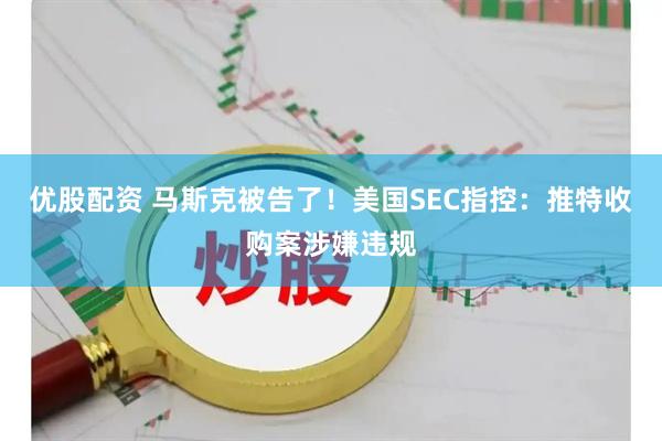 优股配资 马斯克被告了！美国SEC指控：推特收购案涉嫌违规