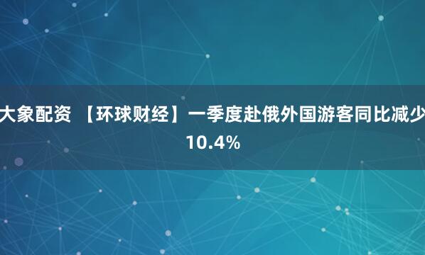 大象配资 【环球财经】一季度赴俄外国游客同比减少10.4%