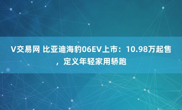 V交易网 比亚迪海豹06EV上市：10.98万起售，定义年轻家用轿跑
