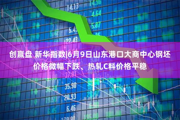 创赢盘 新华指数|6月9日山东港口大商中心钢坯价格微幅下跌、热轧C料价格平稳