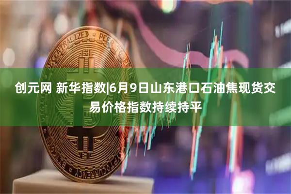 创元网 新华指数|6月9日山东港口石油焦现货交易价格指数持续持平
