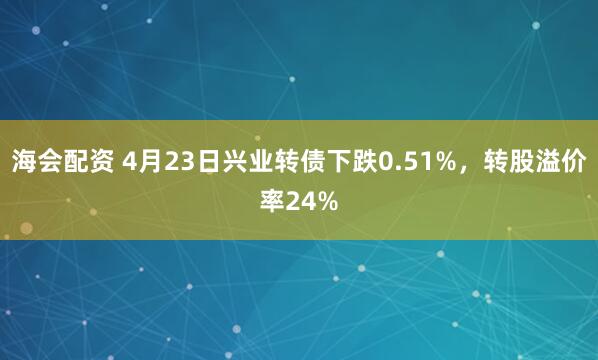 海会配资 4月23日兴业转债下跌0.51%，转股溢价率24%