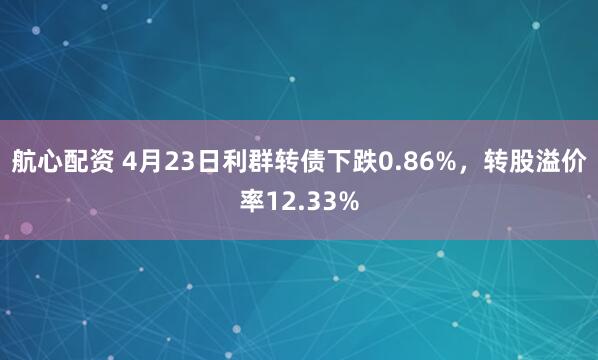 航心配资 4月23日利群转债下跌0.86%，转股溢价率12.33%