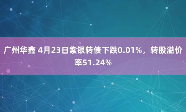 广州华鑫 4月23日紫银转债下跌0.01%，转股溢价率51.24%
