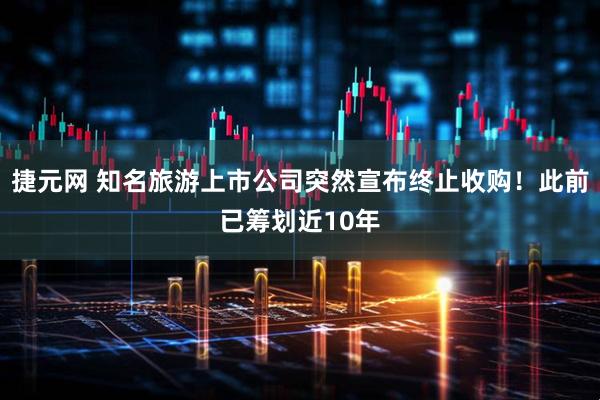 捷元网 知名旅游上市公司突然宣布终止收购！此前已筹划近10年