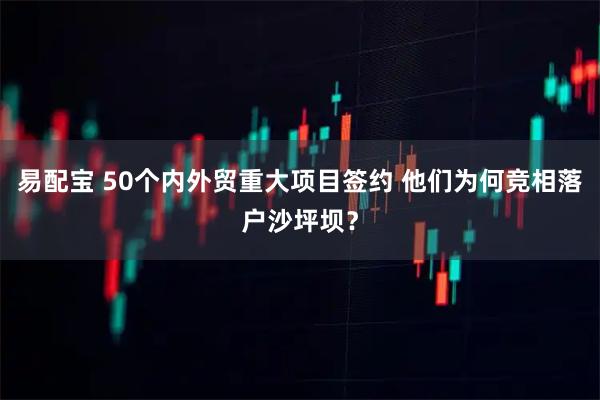 易配宝 50个内外贸重大项目签约 他们为何竞相落户沙坪坝？
