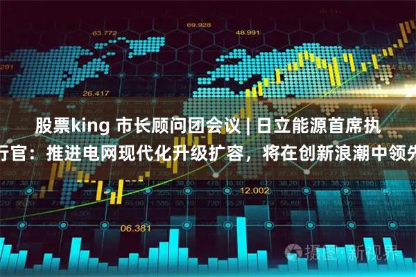 股票king 市长顾问团会议 | 日立能源首席执行官：推进电网现代化升级扩容，将在创新浪潮中领先