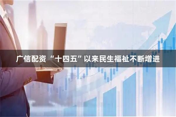 广信配资 “十四五”以来民生福祉不断增进