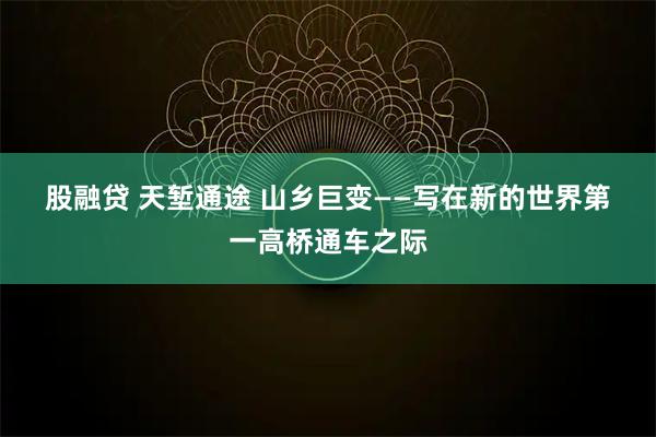 股融贷 天堑通途 山乡巨变——写在新的世界第一高桥通车之际