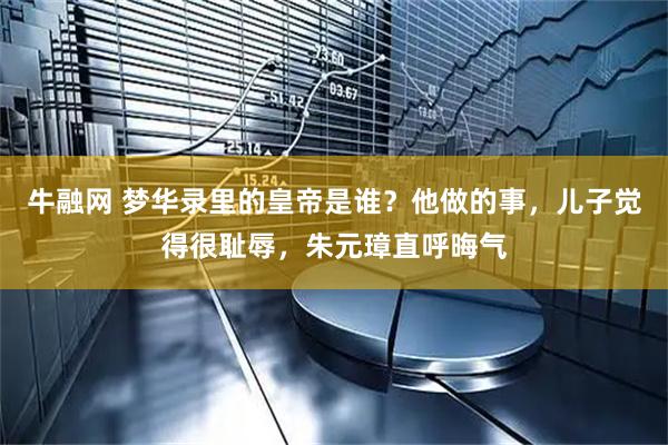 牛融网 梦华录里的皇帝是谁？他做的事，儿子觉得很耻辱，朱元璋直呼晦气