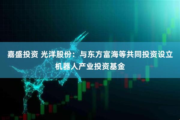 嘉盛投资 光洋股份：与东方富海等共同投资设立机器人产业投资基金