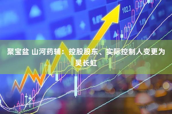聚宝盆 山河药辅：控股股东、实际控制人变更为吴长虹
