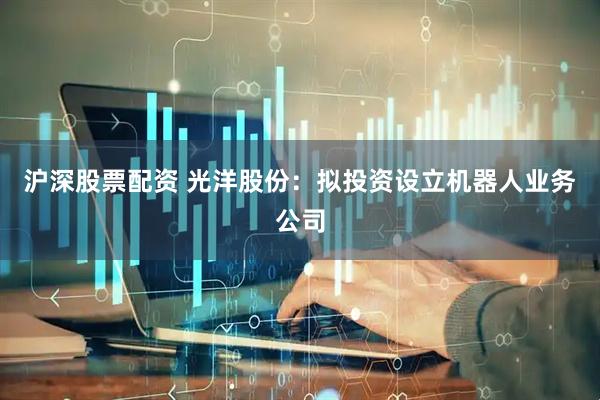 沪深股票配资 光洋股份：拟投资设立机器人业务公司