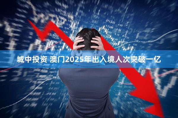 城中投资 澳门2025年出入境人次突破一亿