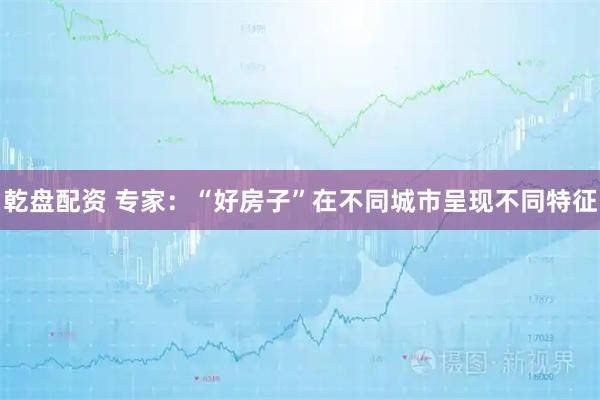 乾盘配资 专家：“好房子”在不同城市呈现不同特征