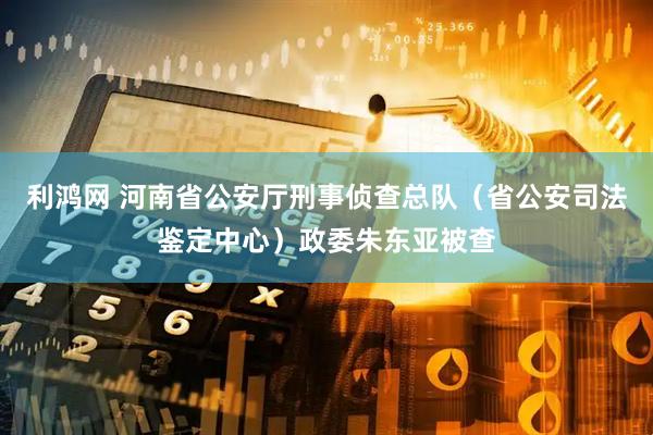 利鸿网 河南省公安厅刑事侦查总队（省公安司法鉴定中心）政委朱东亚被查