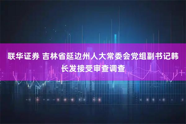 联华证券 吉林省延边州人大常委会党组副书记韩长发接受审查调查