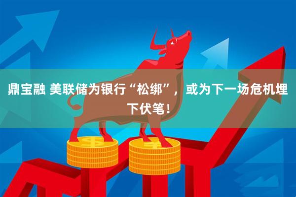 鼎宝融 美联储为银行“松绑”，或为下一场危机埋下伏笔！