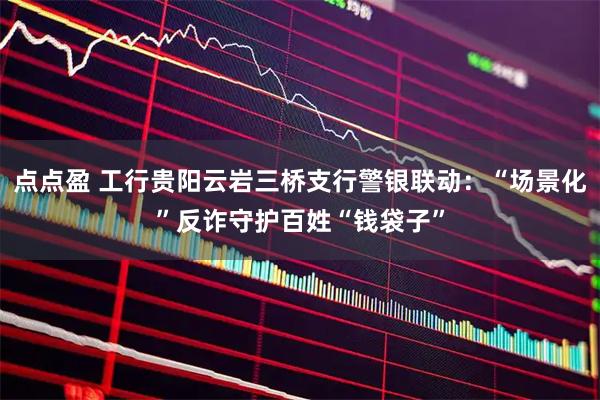 点点盈 工行贵阳云岩三桥支行警银联动：“场景化”反诈守护百姓“钱袋子”