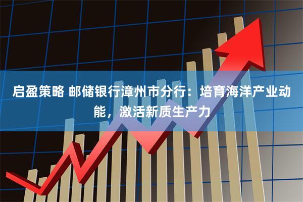 启盈策略 邮储银行漳州市分行:培育海洋产业动能,激活新质生产力