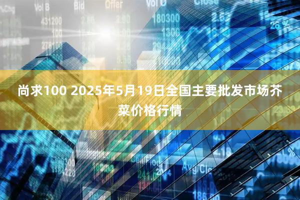 尚求100 2025年5月19日全国主要批发市场芥菜价格行情