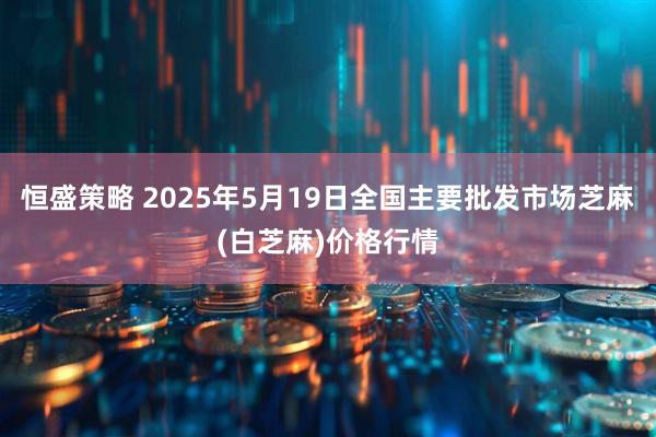 恒盛策略 2025年5月19日全国主要批发市场芝麻(白芝麻)价格行情