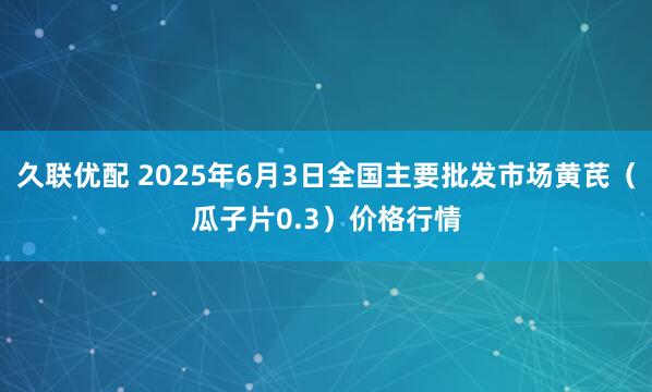 久联优配 2025年6月3日全国主要批发市场黄芪（瓜子片0.3）价格行情