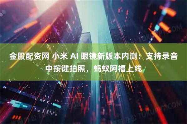 金股配资网 小米 AI 眼镜新版本内测：支持录音中按键拍照，蚂蚁阿福上线