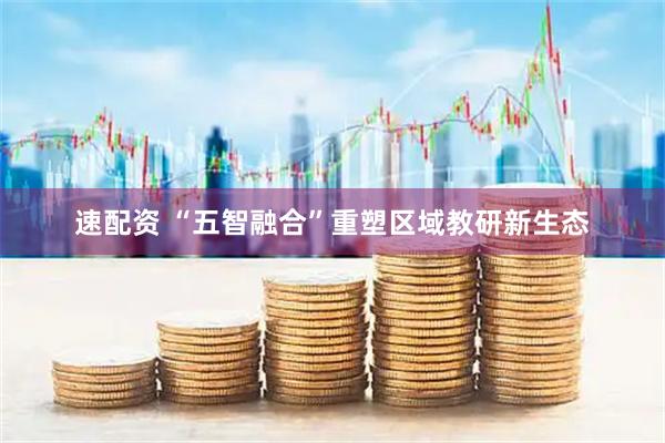 速配资 “五智融合”重塑区域教研新生态