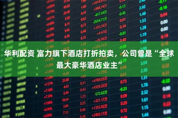 华利配资 富力旗下酒店打折拍卖，公司曾是“全球最大豪华酒店业主”