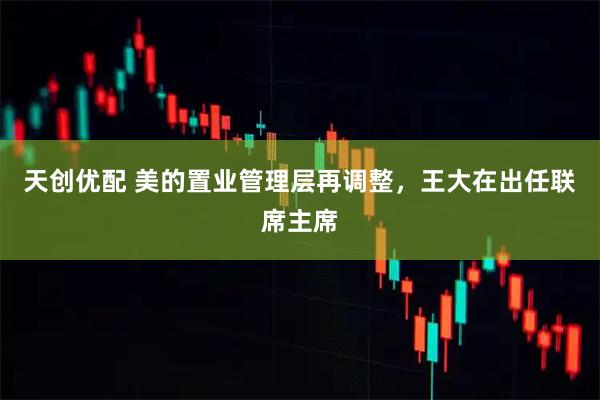 天创优配 美的置业管理层再调整，王大在出任联席主席