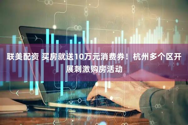 联美配资 买房就送10万元消费券！杭州多个区开展刺激购房活动