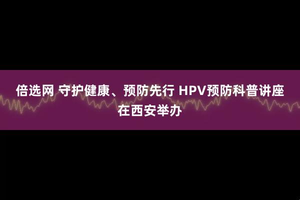 倍选网 守护健康、预防先行 HPV预防科普讲座在西安举办