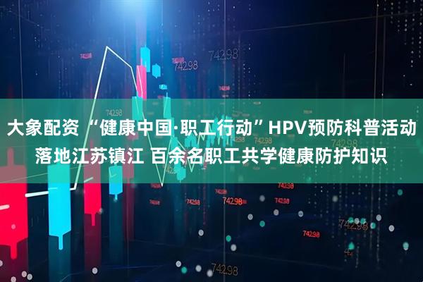 大象配资 “健康中国·职工行动”HPV预防科普活动落地江苏镇江 百余名职工共学健康防护知识