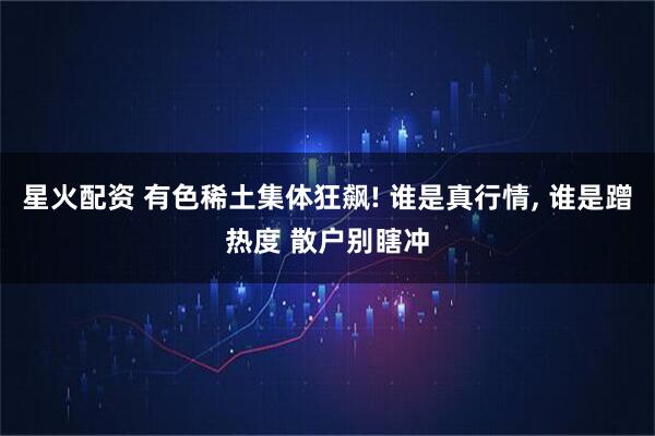 星火配资 有色稀土集体狂飙! 谁是真行情, 谁是蹭热度 散户别瞎冲
