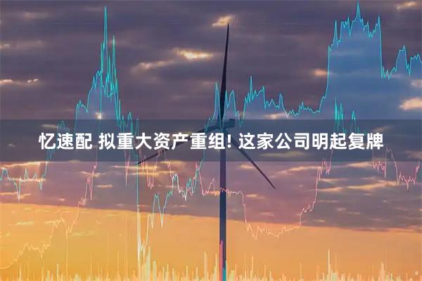 忆速配 拟重大资产重组! 这家公司明起复牌