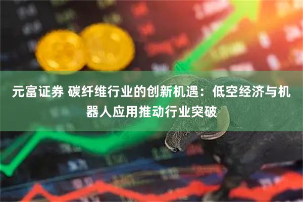 元富证券 碳纤维行业的创新机遇：低空经济与机器人应用推动行业突破