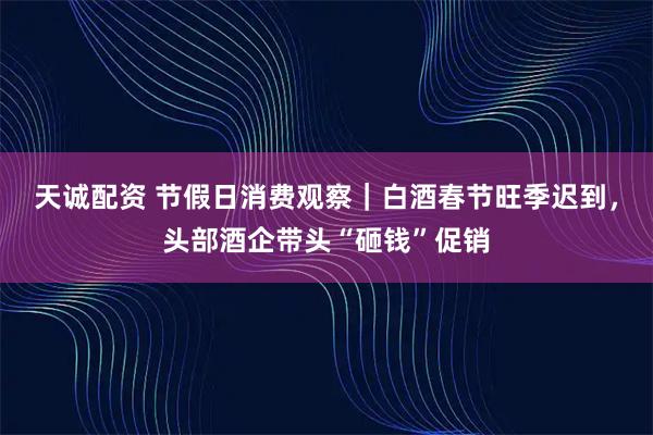 天诚配资 节假日消费观察｜白酒春节旺季迟到，头部酒企带头“砸钱”促销