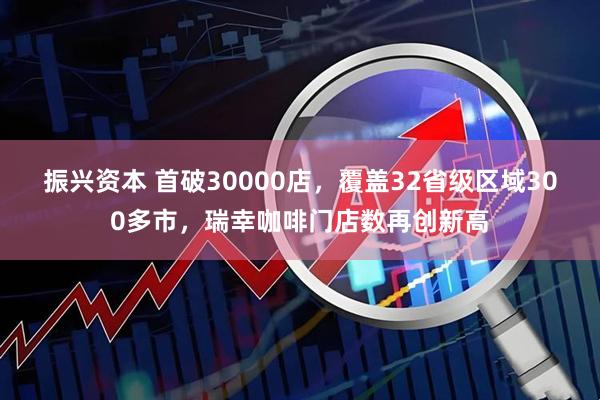 振兴资本 首破30000店，覆盖32省级区域300多市，瑞幸咖啡门店数再创新高
