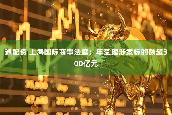 通配资 上海国际商事法庭：年受理涉案标的额超300亿元